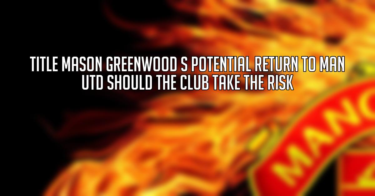 Title Mason Greenwood s Potential Return to Man Utd Should the Club Take the Risk